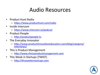 Audio	
  Resources	
  
•  Product	
  Hunt	
  Radio	
  
–  h_ps://www.producthunt.com/radio	
  
•  Inside	
  Intercom	
  
–  h_ps://www.intercom.io/podcast	
  
•  Product	
  People	
  
–  h_p://productpeople.tv	
  
•  The	
  Everyday	
  Innovator	
  
–  h_p://www.producPnnovaPoneducators.com/blog/category/
interviews/	
  
•  This	
  is	
  Product	
  Management	
  
–  h_p://www.thisisproductmanagement.com	
  
•  This	
  Week	
  in	
  Startups	
  (TWIST)	
  
–  h_p://thisweekinstartups.com	
  
	
  
 