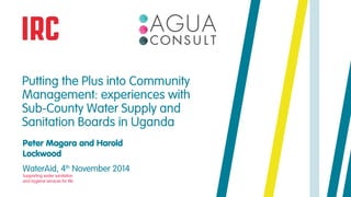 Putting the Plus into Community 
Management: experiences with 
Sub-County Water Supply and 
Sanitation Boards in Uganda 
Peter Magara and Harold 
Lockwood 
WaterAid, 4th November 2014 
Supporting water sanitation 
and hygiene services for life 
 