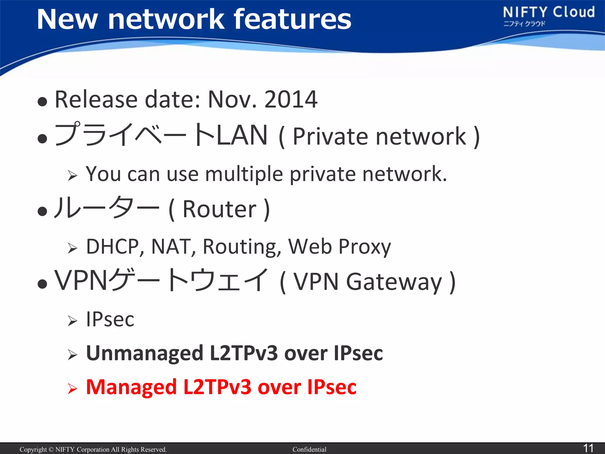 Copyright © NIFTY Corporation All Rights Reserved. 
Confidential 
11 
New network features 
Release date: Nov. 2014 
プライベートLAN ( Private network ) 
You can use multiple private network. 
ルーター( Router ) 
DHCP, NAT, Routing, Web Proxy 
VPNゲートウェイ( VPNGateway ) 
IPsec 
Unmanaged L2TPv3 over IPsec 
Managed L2TPv3 over IPsec  