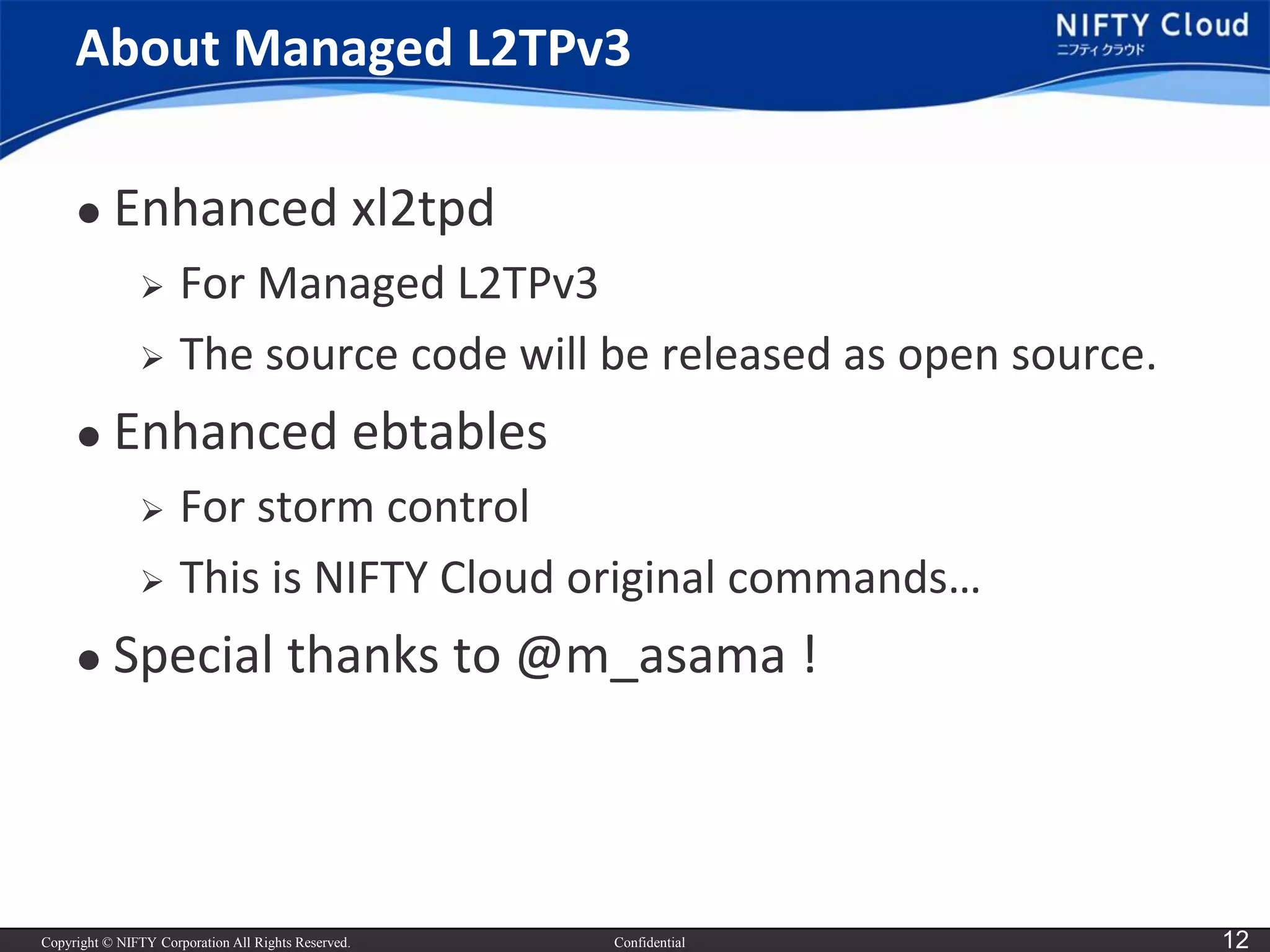 Copyright © NIFTY Corporation All Rights Reserved. 
Confidential 
12 
About Managed L2TPv3 
Enhanced xl2tpd 
For Managed L2TPv3 
The source code will be released as open source. 
Enhanced ebtables 
For storm control 
This is NIFTY Cloud original commands… 
Special thanks to @m_asama!  