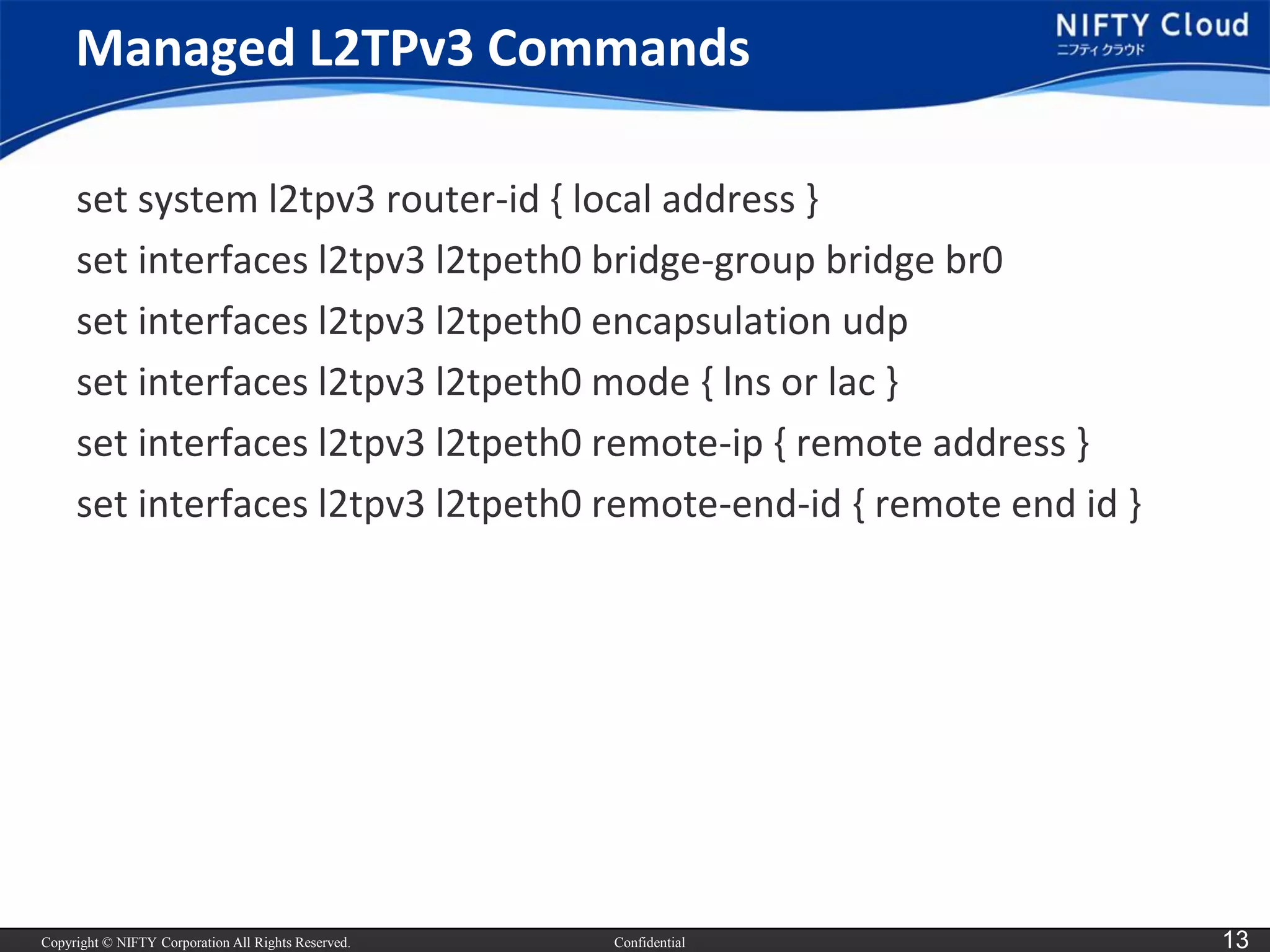 Copyright © NIFTY Corporation All Rights Reserved. 
Confidential 
13 
Managed L2TPv3 Commands 
set system l2tpv3 router-id { local address } 
set interfaces l2tpv3 l2tpeth0 bridge-group bridge br0 
set interfaces l2tpv3 l2tpeth0 encapsulation udp 
set interfaces l2tpv3 l2tpeth0 mode { lnsor lac } 
set interfaces l2tpv3 l2tpeth0 remote-ip{ remote address } 
set interfaces l2tpv3 l2tpeth0 remote-end-id { remote end id }  