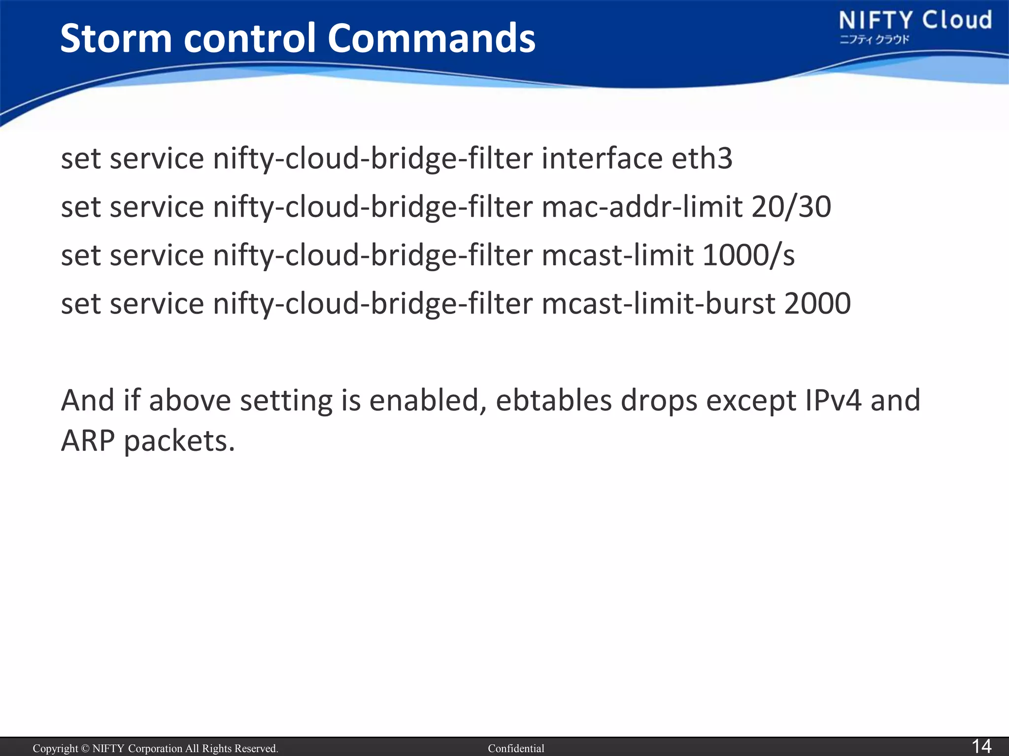 Copyright © NIFTY Corporation All Rights Reserved. 
Confidential 
14 
Storm control Commands 
set service nifty-cloud-bridge-filter interface eth3 
set service nifty-cloud-bridge-filter mac-addr-limit 20/30 
set service nifty-cloud-bridge-filter mcast-limit 1000/s 
set service nifty-cloud-bridge-filter mcast-limit-burst 2000 
And if above setting is enabled, ebtablesdrops except IPv4 and ARP packets.  