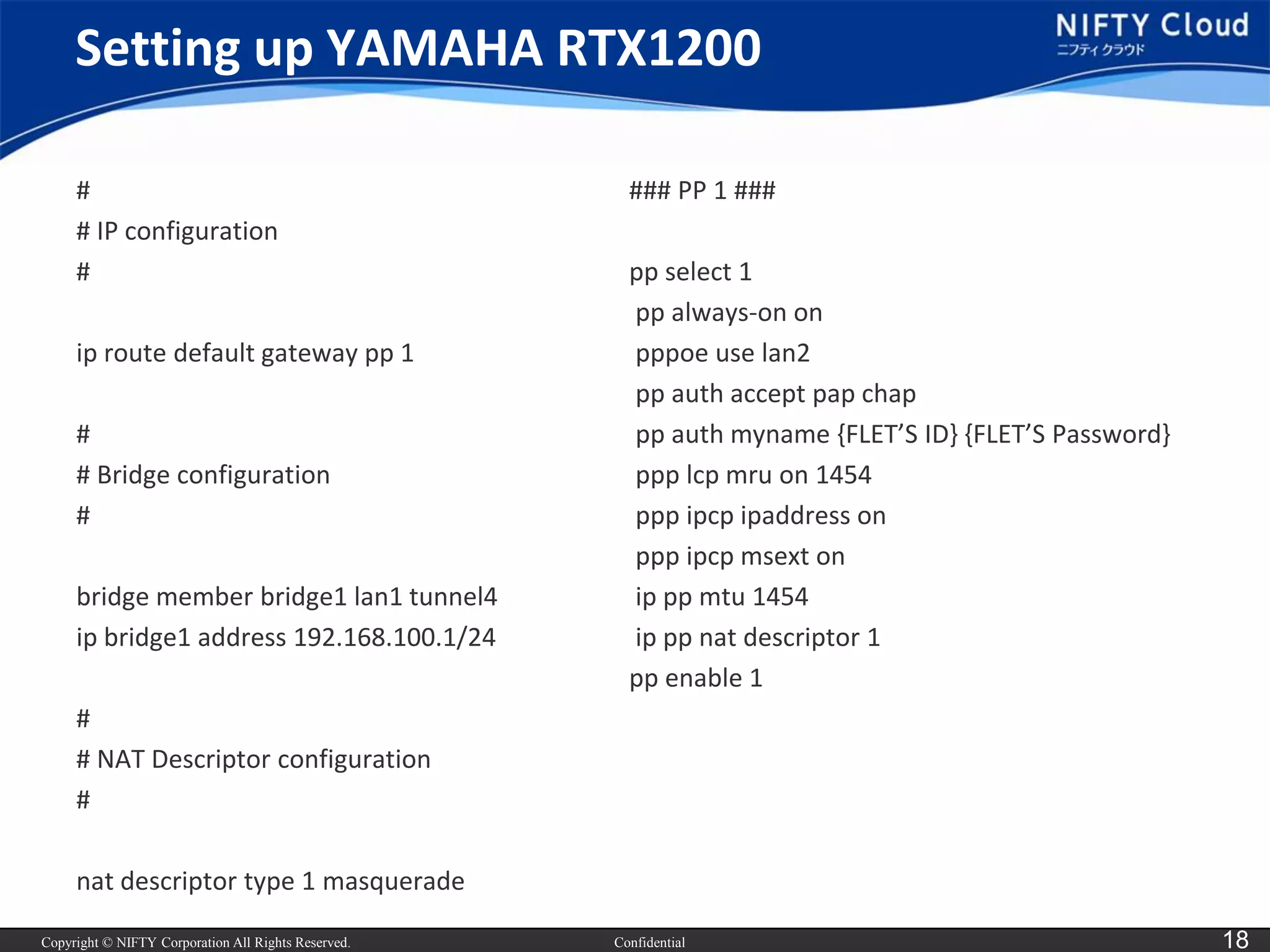 Copyright © NIFTY Corporation All Rights Reserved. 
Confidential 
18 
Setting up YAMAHA RTX1200 
# 
# IP configuration 
# 
iproute default gateway pp 1 
# 
# Bridge configuration 
# 
bridge member bridge1 lan1 tunnel4 
ipbridge1 address 192.168.100.1/24 
# 
# NAT Descriptor configuration 
# 
nat descriptor type 1 masquerade 
### PP 1 ### 
pp select 1 
pp always-on on 
pppoeuse lan2 
pp authaccept pap chap 
pp authmyname{FLET’S ID} {FLET’S Password} 
ppplcpmruon 1454 
pppipcpipaddresson 
pppipcpmsexton 
ippp mtu1454 
ippp natdescriptor 1 
pp enable 1  