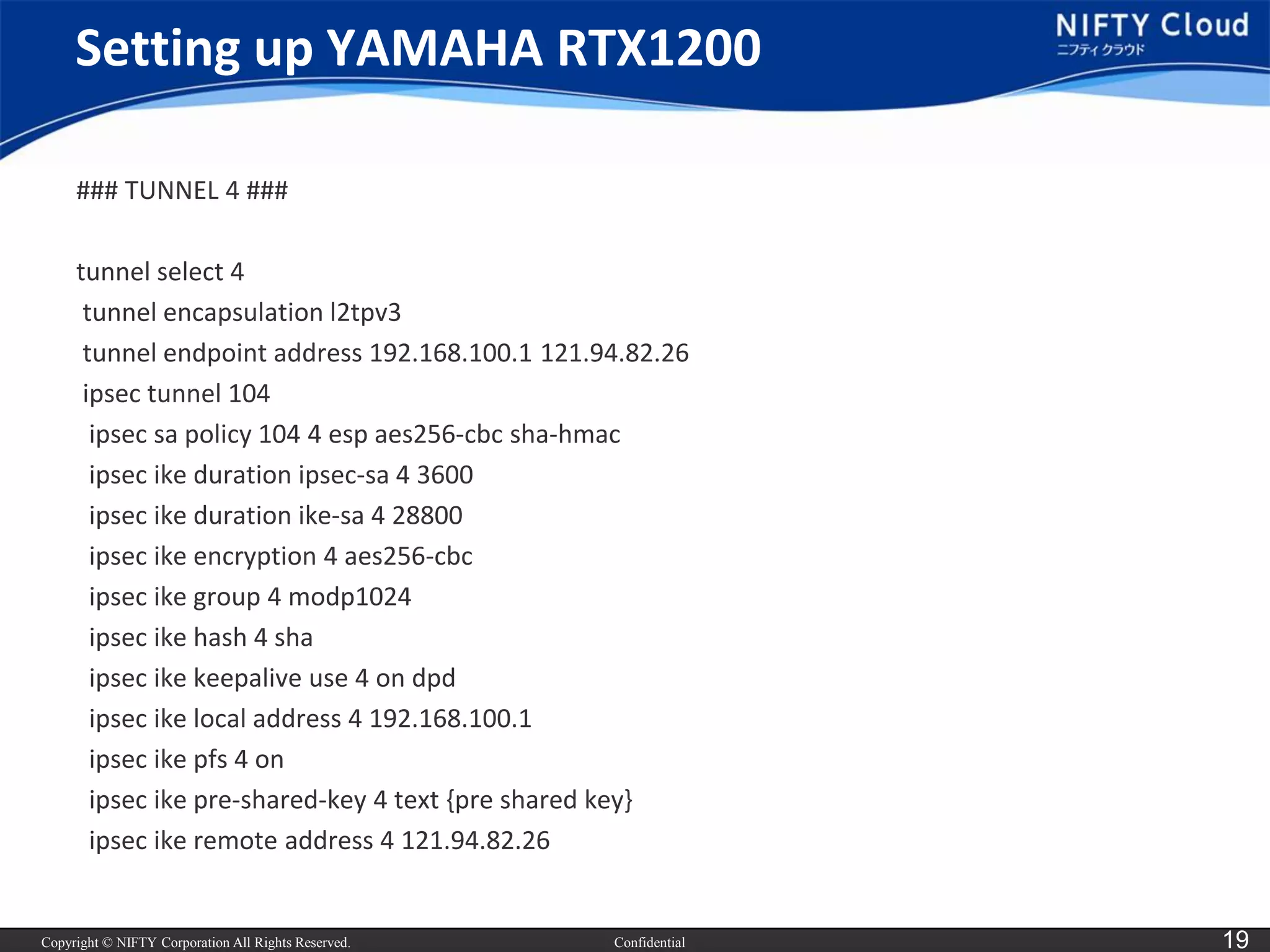 Copyright © NIFTY Corporation All Rights Reserved. 
Confidential 
19 
Setting up YAMAHA RTX1200 
### TUNNEL 4 ### 
tunnel select 4 
tunnel encapsulation l2tpv3 
tunnel endpoint address 192.168.100.1 121.94.82.26 
ipsectunnel 104 
ipsecsapolicy 104 4 espaes256-cbc sha-hmac 
ipsecikeduration ipsec-sa4 3600 
ipsecikeduration ike-sa4 28800 
ipsecikeencryption 4 aes256-cbc 
ipsecikegroup 4 modp1024 
ipsecikehash 4 sha 
ipsecikekeepaliveuse 4 on dpd 
ipsecikelocal address 4 192.168.100.1 
ipsecikepfs4 on 
ipsecikepre-shared-key 4 text {pre shared key} 
ipsecikeremote address 4 121.94.82.26  