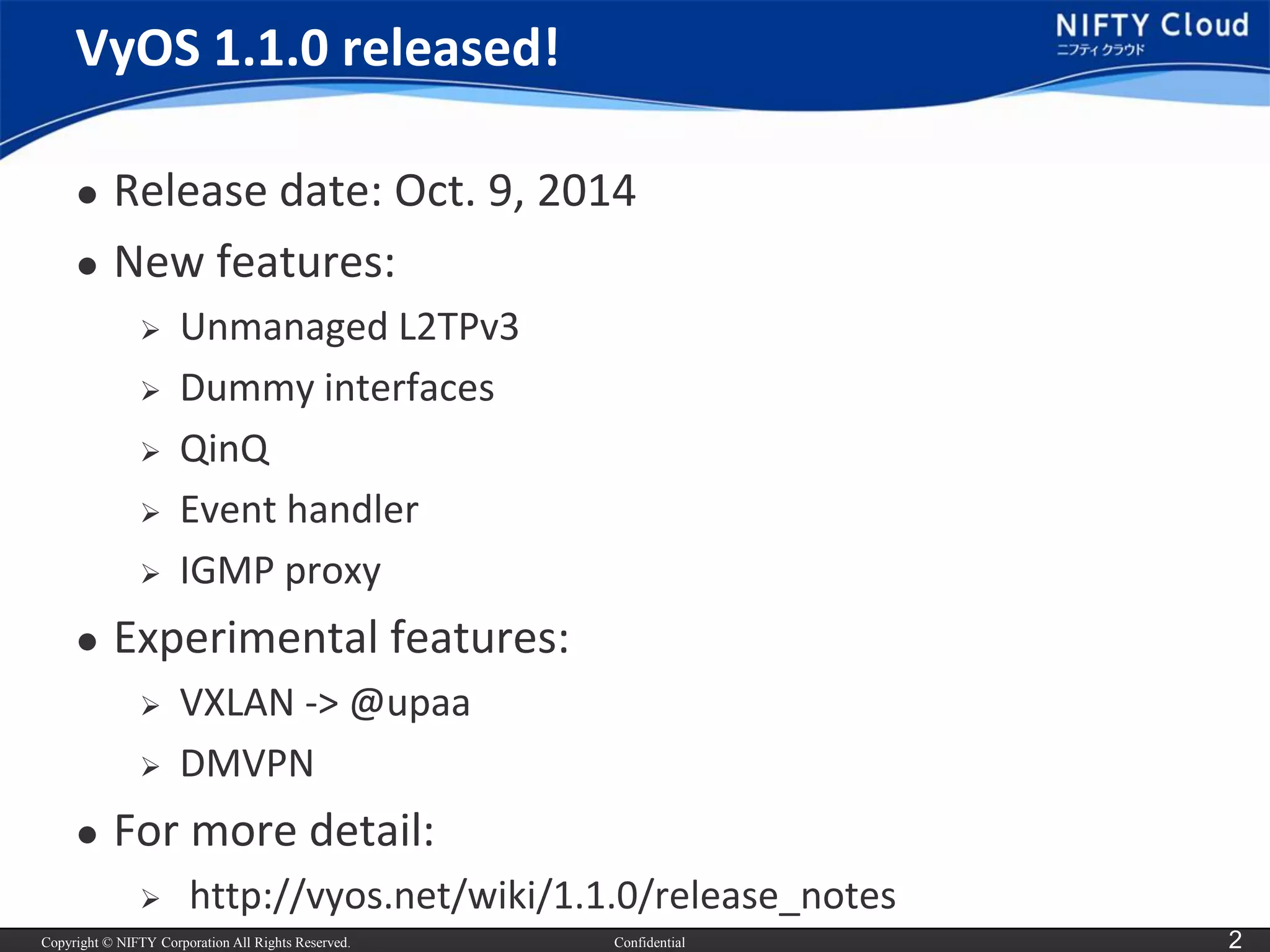 Copyright © NIFTY Corporation All Rights Reserved. 
Confidential 
2 
VyOS1.1.0 released! 
Release date: Oct. 9, 2014 
New features: 
Unmanaged L2TPv3 
Dummy interfaces 
QinQ 
Event handler 
IGMP proxy 
Experimental features: 
VXLAN -> @upaa 
DMVPN 
For more detail: 
http://vyos.net/wiki/1.1.0/release_notes  
