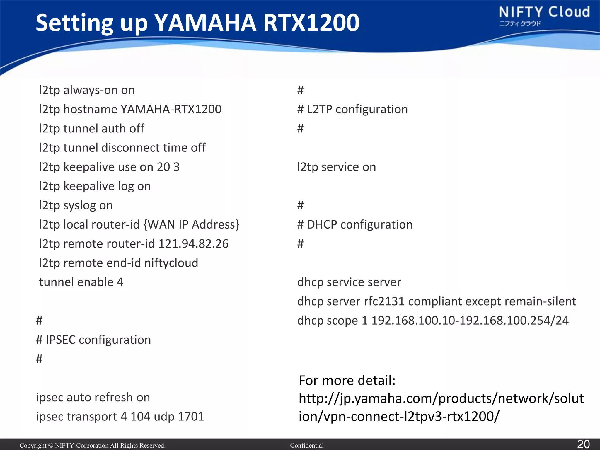 Copyright © NIFTY Corporation All Rights Reserved. 
Confidential 
20 
Setting up YAMAHA RTX1200 
l2tp always-on on 
l2tp hostname YAMAHA-RTX1200 
l2tp tunnel authoff 
l2tp tunnel disconnect time off 
l2tp keepaliveuse on 20 3 
l2tp keepalivelog on 
l2tp syslog on 
l2tp local router-id {WAN IP Address} 
l2tp remote router-id 121.94.82.26 
l2tp remote end-id niftycloud 
tunnel enable 4 
# 
# IPSEC configuration 
# 
ipsecauto refresh on 
ipsectransport 4 104 udp1701 
# 
# L2TP configuration 
# 
l2tp service on 
# 
# DHCP configuration 
# 
dhcp service server 
dhcp server rfc2131 compliant except remain-silent 
dhcp scope 1 192.168.100.10-192.168.100.254/24 
For more detail: 
http://jp.yamaha.com/products/network/solution/vpn-connect-l2tpv3-rtx1200/  