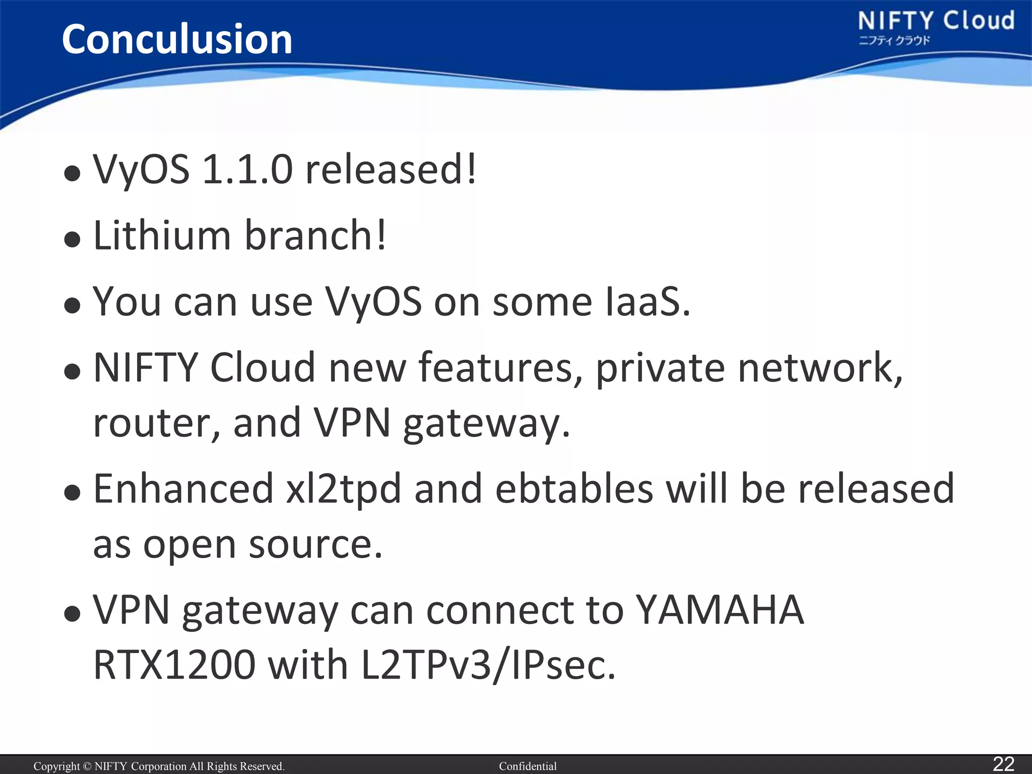 Copyright © NIFTY Corporation All Rights Reserved. 
Confidential 
22 
Conculusion 
VyOS1.1.0 released! 
Lithium branch! 
You can use VyOSon some IaaS. 
NIFTY Cloud new features, private network, router, and VPN gateway. 
Enhanced xl2tpd and ebtableswill be released as open source. 
VPN gateway can connect to YAMAHA RTX1200 with L2TPv3/IPsec.  