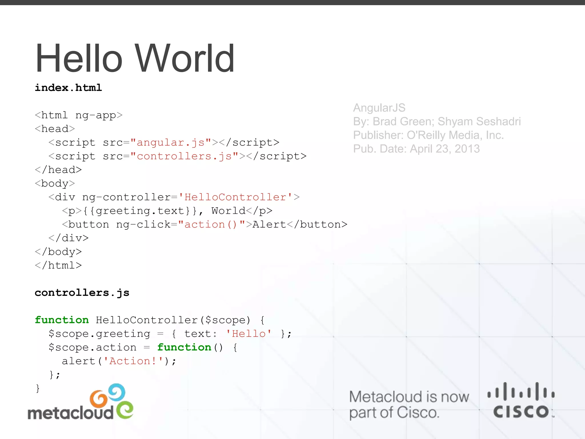 Hello World 
index.html 
<html ng-app> 
<head> 
<script src="angular.js"></script> 
<script src="controllers.js"></script> 
</head> 
<body> 
<div ng-controller='HelloController'> 
<p>{{greeting.text}}, World</p> 
<button ng-click="action()">Alert</button> 
</div> 
</body> 
</html> 
controllers.js 
function HelloController($scope) { 
$scope.greeting = { text: 'Hello' }; 
$scope.action = function() { 
alert('Action!'); 
}; 
} 
AngularJS 
By: Brad Green; Shyam Seshadri 
Publisher: O'Reilly Media, Inc. 
Pub. Date: April 23, 2013 
 
