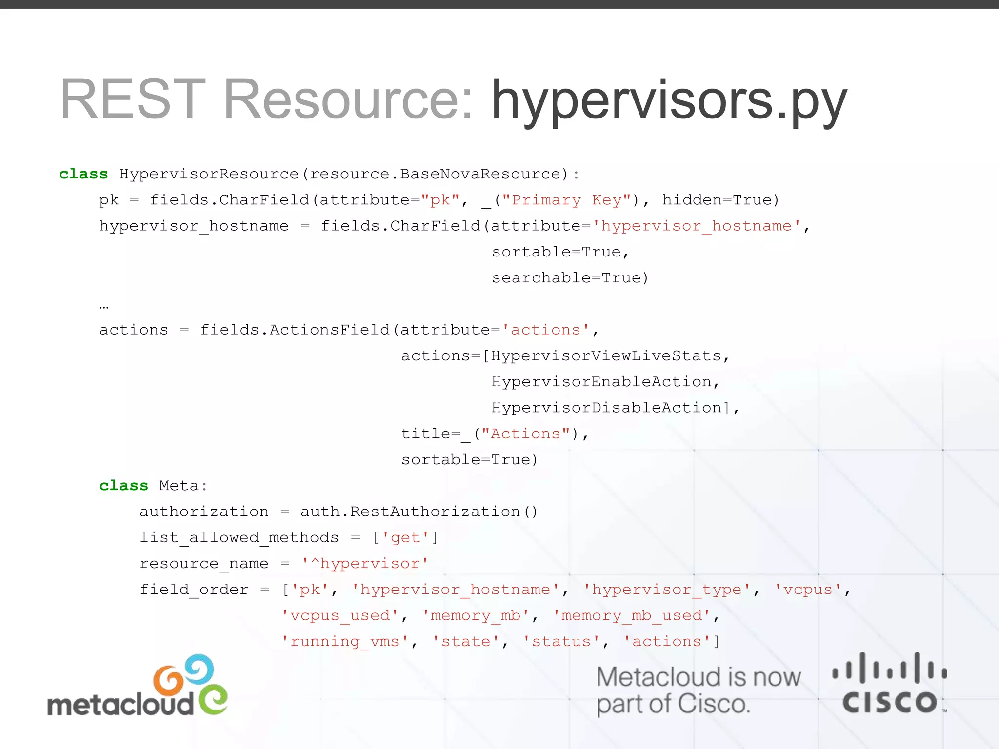 REST Resource: hypervisors.py 
class HypervisorResource(resource.BaseNovaResource): 
pk = fields.CharField(attribute="pk", _("Primary Key"), hidden=True) 
hypervisor_hostname = fields.CharField(attribute='hypervisor_hostname', 
sortable=True, 
searchable=True) 
… 
actions = fields.ActionsField(attribute='actions', 
actions=[HypervisorViewLiveStats, 
HypervisorEnableAction, 
HypervisorDisableAction], 
title=_("Actions"), 
sortable=True) 
class Meta: 
authorization = auth.RestAuthorization() 
list_allowed_methods = ['get'] 
resource_name = '^hypervisor' 
field_order = ['pk', 'hypervisor_hostname', 'hypervisor_type', 'vcpus', 
'vcpus_used', 'memory_mb', 'memory_mb_used', 
'running_vms', 'state', 'status', 'actions'] 
 