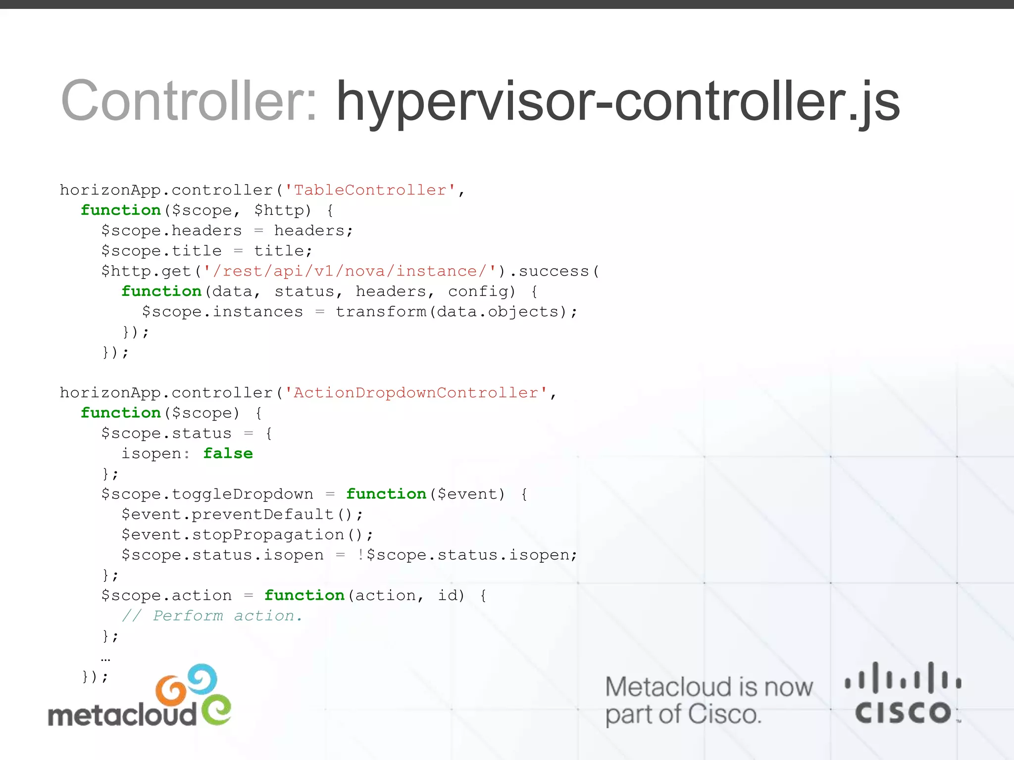Controller: hypervisor-controller.js 
horizonApp.controller('TableController', 
function($scope, $http) { 
$scope.headers = headers; 
$scope.title = title; 
$http.get('/rest/api/v1/nova/instance/').success( 
function(data, status, headers, config) { 
$scope.instances = transform(data.objects); 
}); 
}); 
horizonApp.controller('ActionDropdownController', 
function($scope) { 
$scope.status = { 
isopen: false 
}; 
$scope.toggleDropdown = function($event) { 
$event.preventDefault(); 
$event.stopPropagation(); 
$scope.status.isopen = !$scope.status.isopen; 
}; 
$scope.action = function(action, id) { 
// Perform action. 
}; 
… 
}); 
 