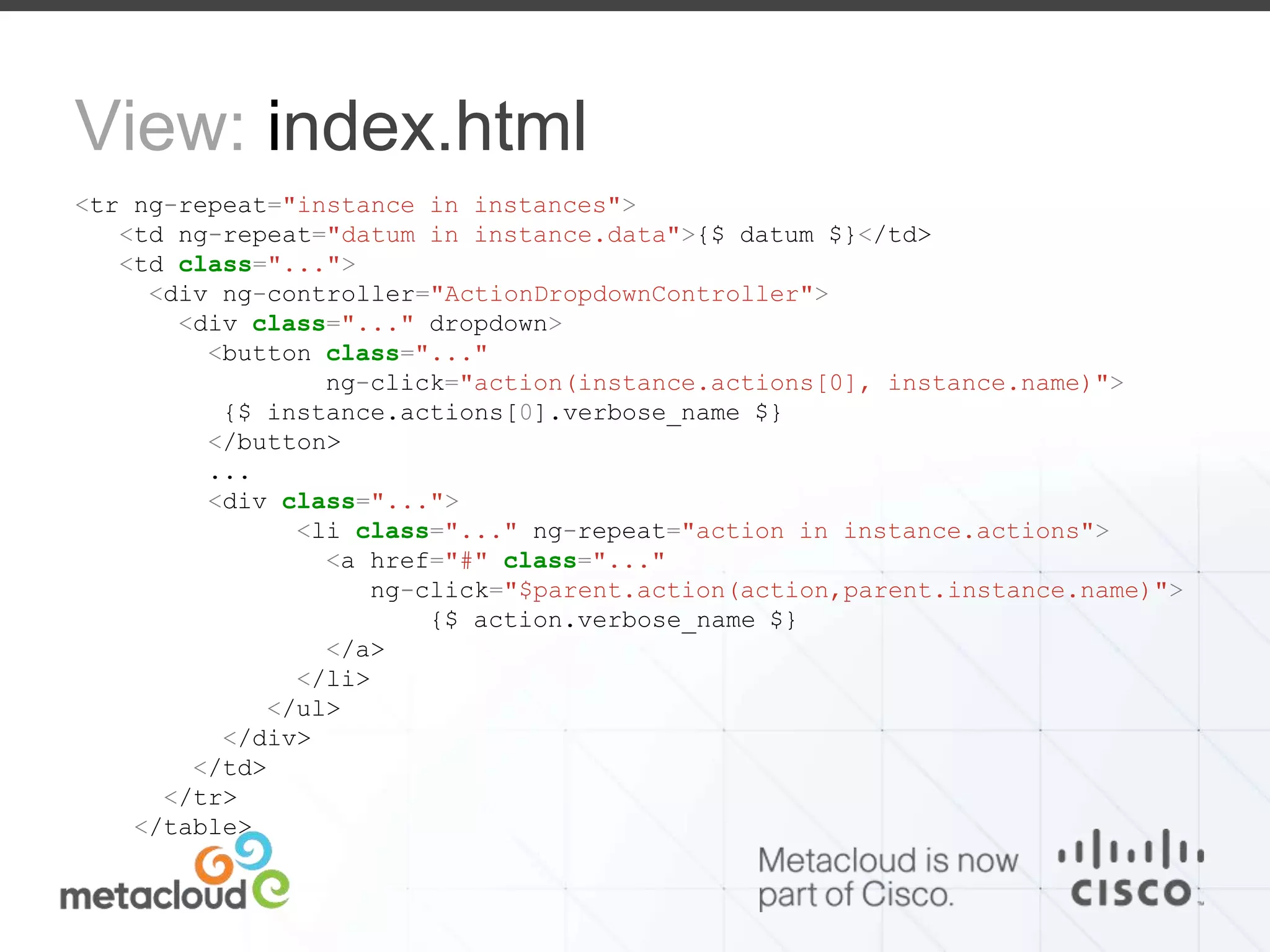 View: index.html 
<tr ng-repeat="instance in instances"> 
<td ng-repeat="datum in instance.data">{$ datum $}</td> 
<td class="..."> 
<div ng-controller="ActionDropdownController"> 
<div class="..." dropdown> 
<button class="..." 
ng-click="action(instance.actions[0], instance.name)"> 
{$ instance.actions[0].verbose_name $} 
</button> 
... 
<div class="..."> 
<li class="..." ng-repeat="action in instance.actions"> 
<a href="#" class="..." 
ng-click="$parent.action(action,parent.instance.name)"> 
{$ action.verbose_name $} 
</a> 
</li> 
</ul> 
</div> 
</td> 
</tr> 
</table> 
 