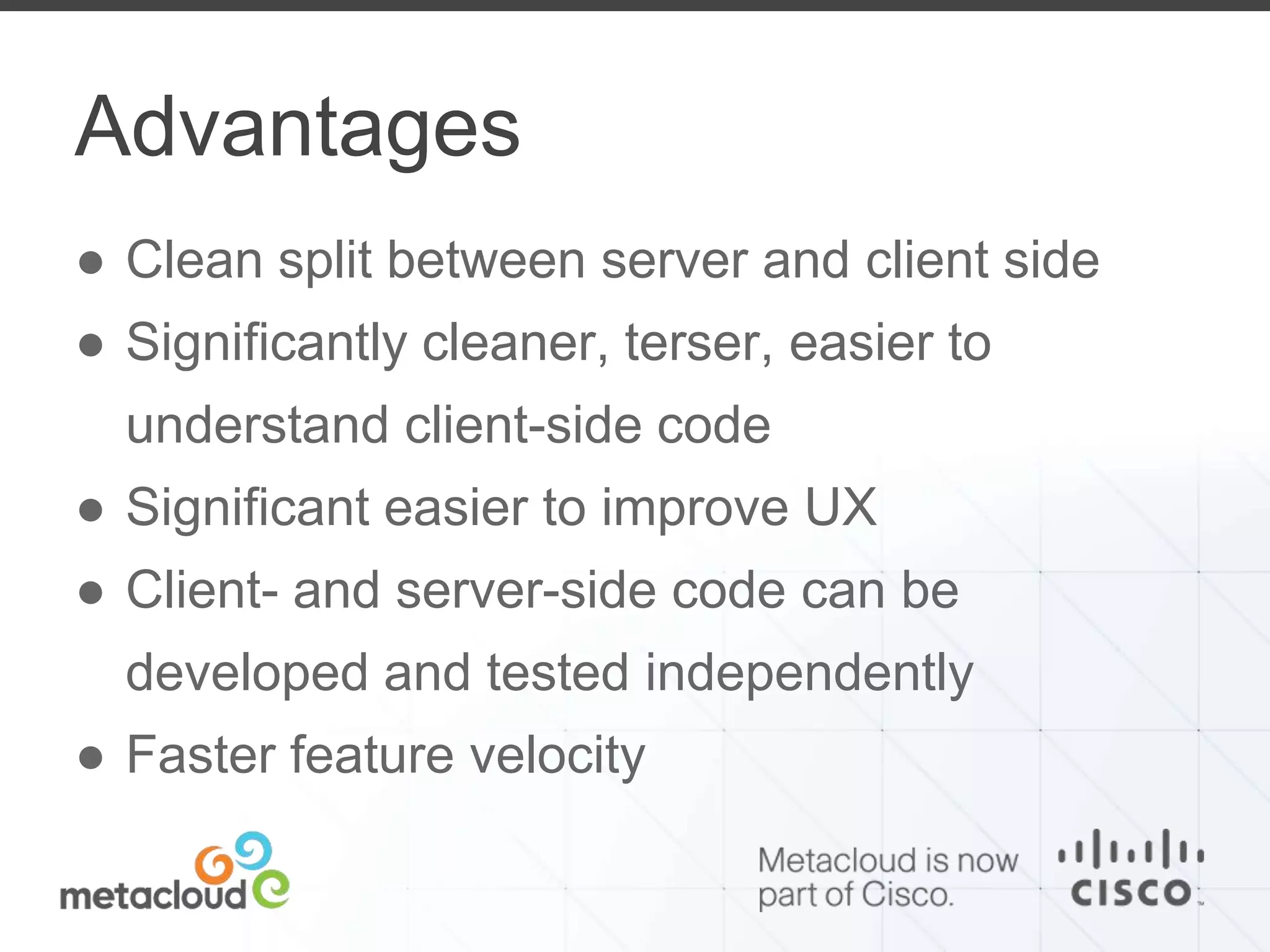 Advantages 
● Clean split between server and client side 
● Significantly cleaner, terser, easier to 
understand client-side code 
● Significant easier to improve UX 
● Client- and server-side code can be 
developed and tested independently 
● Faster feature velocity 
 