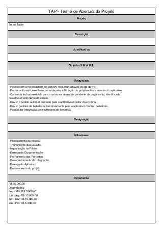 TAP - Termo de Abertura do Projeto 
Projeto 
Smart Table 
Descrição 
Justificativa 
Objetivo S.M.A.R.T. 
Requisitos 
- Pedido sem a necessidade de garçom, realizado através do aplicativo. 
- Fechar automaticamente a comanda pela solicitação do próprio cliente através do aplicativo. 
- Comanda fechada exibida para o caixa em status de pendente de pagamento, identificado 
pelo documento/nome do cliente. 
- Enviar o pedido automaticamente para o aplicativo monitor da cozinha. 
- Enviar pedidos de bebidas automaticamente para o aplicativo monitor de balcão. 
- Possibilitar integração com softwares de terceiros. 
Designação 
Milestones 
- Planejamento do projeto 
- Treinamento dos usuário. 
- Implantação no Piloto. 
- Entrega da Documentação. 
- Fechamento das Parcerias. 
- Desenvolvimento da Integração. 
- Entrega do Aplicativo 
- Encerramento do projeto 
Orçamento 
R$ 35.000,00 
Desembolso: 
Fev - Mai: R$ 5.000,00 
Jun - Ago R$ 15.000,00 
Set - Dez R$ 10.000,00 
Jan - Fev R$ 5.000,00 
 