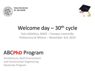 Welcome day – 30th cycle 
Aula didattica, NAVE – Campus Leonardo, 
Politecnico di Milano – November 3rd, 2014 
ABCPhD Program 
Architecture, Built Environment 
and Construction Engineering 
Doctorate Program 
 