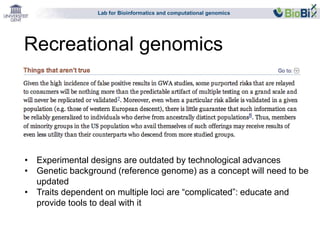 Lab for Bioinformatics and computational genomics 
Recreational genomics 
• Experimental designs are outdated by technological advances 
• Genetic background (reference genome) as a concept will need to be 
updated 
• Traits dependent on multiple loci are “complicated”: educate and 
provide tools to deal with it 
 