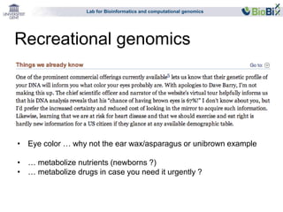 Lab for Bioinformatics and computational genomics 
Recreational genomics 
• Eye color … why not the ear wax/asparagus or unibrown example 
• … metabolize nutrients (newborns ?) 
• … metabolize drugs in case you need it urgently ? 
 