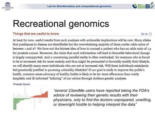Lab for Bioinformatics and computational genomics 
Recreational genomics 
“several 23andMe users have reported taking the FDA’s 
advice of reviewing their genetic results with their 
physicians, only to find the doctors unprepared, unwilling, 
or downright hostile to helping interpret the data” 
 