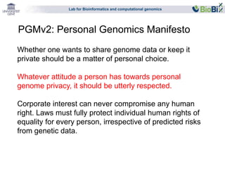 Lab for Bioinformatics and computational genomics 
PGMv2: Personal Genomics Manifesto 
Whether one wants to share genome data or keep it 
private should be a matter of personal choice. 
Whatever attitude a person has towards personal 
genome privacy, it should be utterly respected. 
Corporate interest can never compromise any human 
right. Laws must fully protect individual human rights of 
equality for every person, irrespective of predicted risks 
from genetic data. 
 