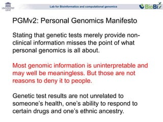 Lab for Bioinformatics and computational genomics 
PGMv2: Personal Genomics Manifesto 
Stating that genetic tests merely provide non-clinical 
information misses the point of what 
personal genomics is all about. 
Most genomic information is uninterpretable and 
may well be meaningless. But those are not 
reasons to deny it to people. 
Genetic test results are not unrelated to 
someone’s health, one’s ability to respond to 
certain drugs and one’s ethnic ancestry. 
 
