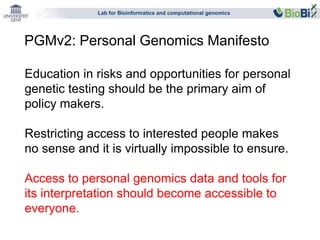 Lab for Bioinformatics and computational genomics 
PGMv2: Personal Genomics Manifesto 
Education in risks and opportunities for personal 
genetic testing should be the primary aim of 
policy makers. 
Restricting access to interested people makes 
no sense and it is virtually impossible to ensure. 
Access to personal genomics data and tools for 
its interpretation should become accessible to 
everyone. 
 