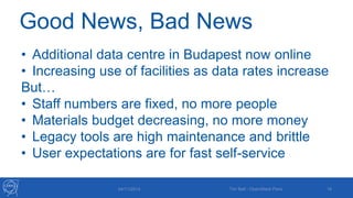 Good News, Bad News 
• Additional data centre in Budapest now online 
• Increasing use of facilities as data rates increase 
But… 
• Staff numbers are fixed, no more people 
• Materials budget decreasing, no more money 
• Legacy tools are high maintenance and brittle 
• User expectations are for fast self-service 
04/11/2014 Tim Bell - OpenStack Paris 16 
 
