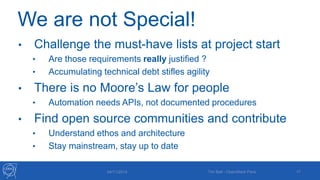 We are not Special! 
• Challenge the must-have lists at project start 
• Are those requirements really justified ? 
• Accumulating technical debt stifles agility 
• There is no Moore’s Law for people 
• Automation needs APIs, not documented procedures 
• Find open source communities and contribute 
• Understand ethos and architecture 
• Stay mainstream, stay up to date 
04/11/2014 Tim Bell - OpenStack Paris 17 
 