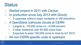 Status 
• Started project in 2011 with Cactus 
• In production since July 2013 with Grizzly 
• 2 upgrades without major incidents or VM downtime 
• 4 OpenStack Icehouse clouds at CERN 
• Largest is ~70,000 cores on ~3,000 servers 
• 3 other instances with 45,000 cores total 
• Expected to pass 150,000 cores in total by Q1 2015 
• All non-CERN specific code is upstream 
04/11/2014 Tim Bell - OpenStack Paris 19 
 
