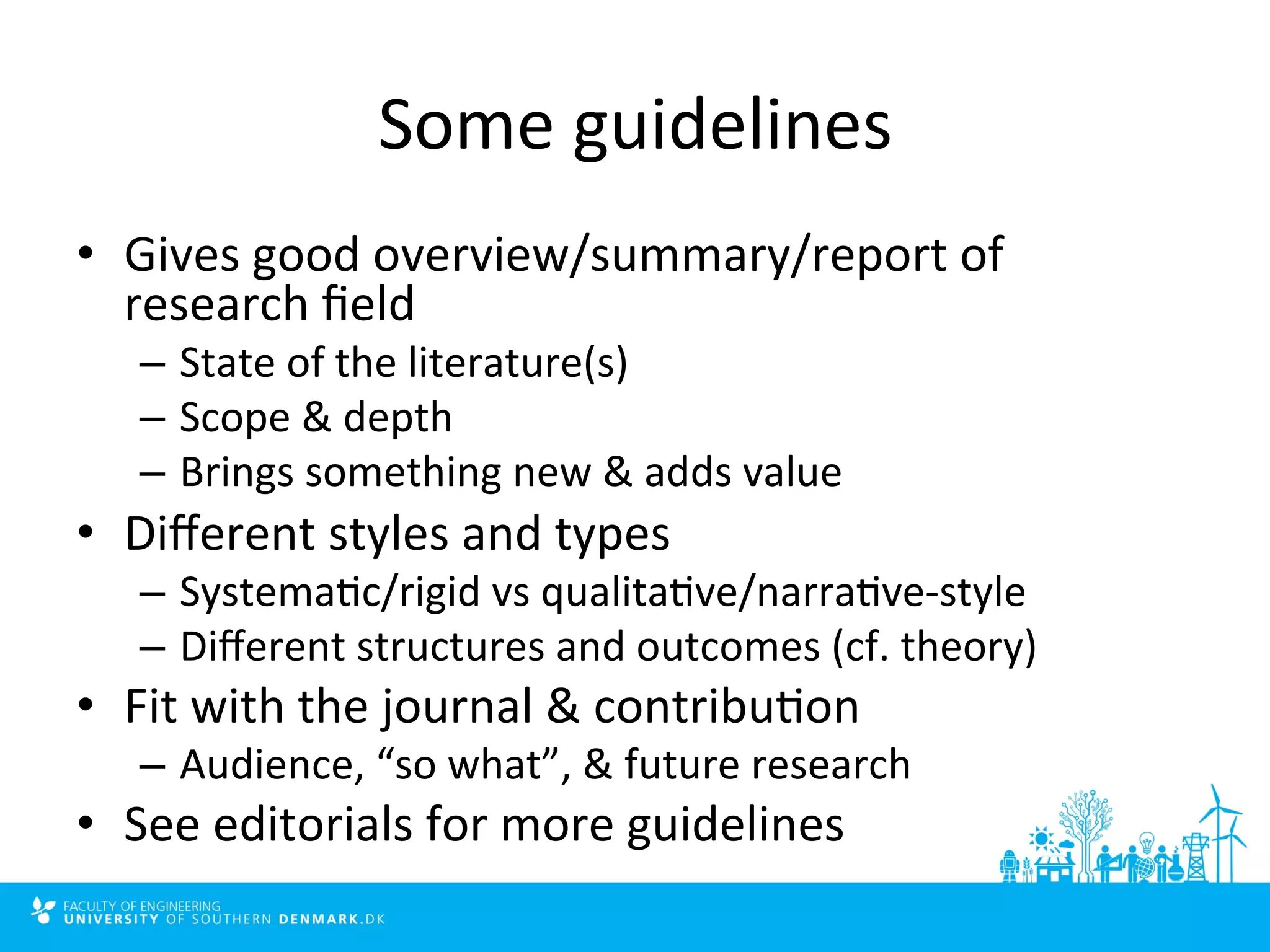 Some 
guidelines 
• Gives 
good 
overview/summary/report 
of 
research 
field 
– State 
of 
the 
literature(s) 
– Scope 
& 
depth 
– Brings 
something 
new 
& 
adds 
value 
• Different 
styles 
and 
types 
– Systema4c/rigid 
vs 
qualita4ve/narra4ve-­‐style 
– Different 
structures 
and 
outcomes 
(cf. 
theory) 
• Fit 
with 
the 
journal 
& 
contribu4on 
– Audience, 
“so 
what”, 
& 
future 
research 
• See 
editorials 
for 
more 
guidelines 
 