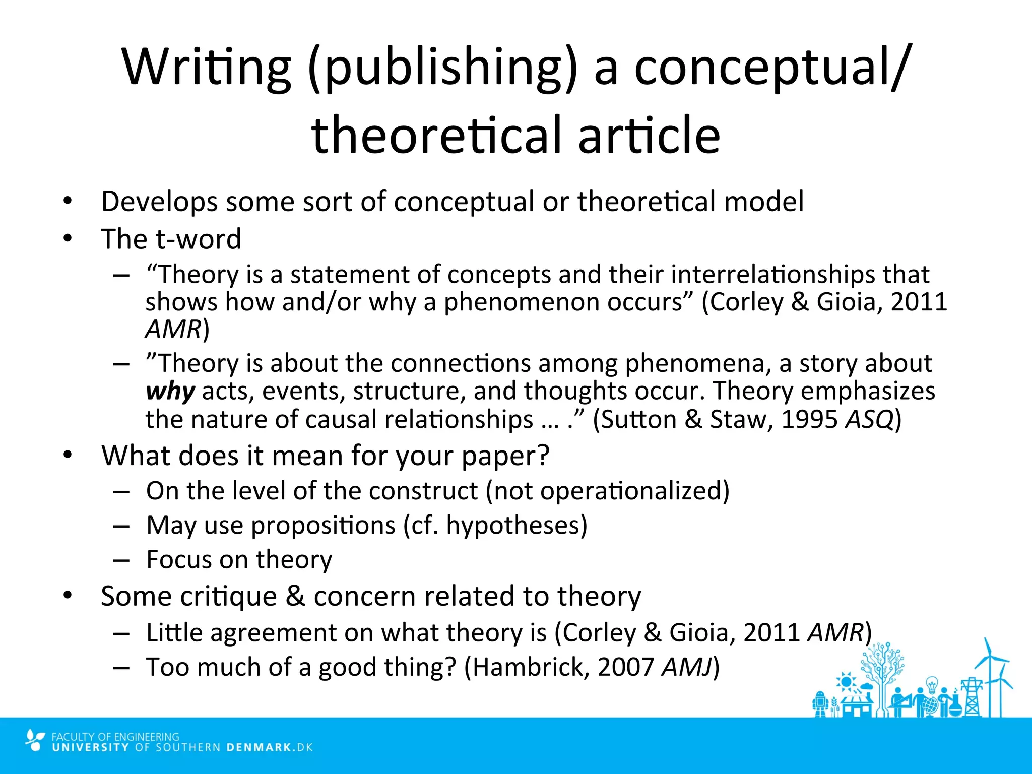Wri4ng 
(publishing) 
a 
conceptual/ 
theore4cal 
ar4cle 
• Develops 
some 
sort 
of 
conceptual 
or 
theore4cal 
model 
• The 
t-­‐word 
– “Theory 
is 
a 
statement 
of 
concepts 
and 
their 
interrela4onships 
that 
shows 
how 
and/or 
why 
a 
phenomenon 
occurs” 
(Corley 
& 
Gioia, 
2011 
AMR) 
– ”Theory 
is 
about 
the 
connec4ons 
among 
phenomena, 
a 
story 
about 
why 
acts, 
events, 
structure, 
and 
thoughts 
occur. 
Theory 
emphasizes 
the 
nature 
of 
causal 
rela4onships 
… 
.” 
(Sulon 
& 
Staw, 
1995 
ASQ) 
• What 
does 
it 
mean 
for 
your 
paper? 
– On 
the 
level 
of 
the 
construct 
(not 
opera4onalized) 
– May 
use 
proposi4ons 
(cf. 
hypotheses) 
– Focus 
on 
theory 
• Some 
cri4que 
& 
concern 
related 
to 
theory 
– Lille 
agreement 
on 
what 
theory 
is 
(Corley 
& 
Gioia, 
2011 
AMR) 
– Too 
much 
of 
a 
good 
thing? 
(Hambrick, 
2007 
AMJ) 
 
