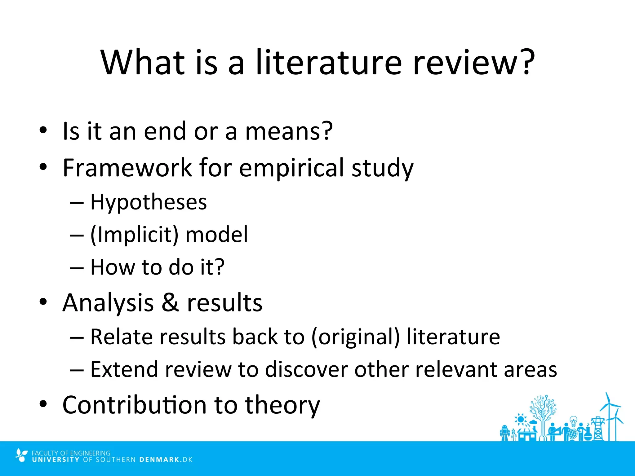What 
is 
a 
literature 
review? 
• Is 
it 
an 
end 
or 
a 
means? 
• Framework 
for 
empirical 
study 
– Hypotheses 
– (Implicit) 
model 
– How 
to 
do 
it? 
• Analysis 
& 
results 
– Relate 
results 
back 
to 
(original) 
literature 
– Extend 
review 
to 
discover 
other 
relevant 
areas 
• Contribu4on 
to 
theory 
 