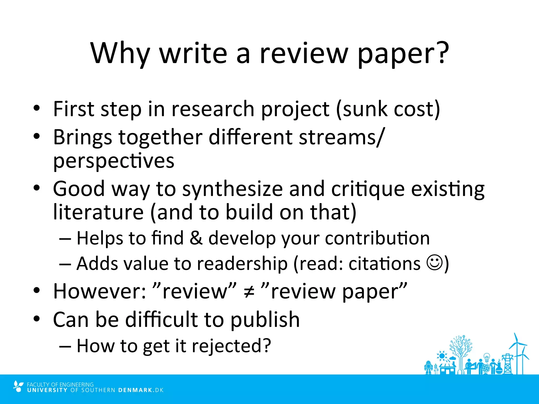 Why 
write 
a 
review 
paper? 
• First 
step 
in 
research 
project 
(sunk 
cost) 
• Brings 
together 
different 
streams/ 
perspec4ves 
• Good 
way 
to 
synthesize 
and 
cri4que 
exis4ng 
literature 
(and 
to 
build 
on 
that) 
– Helps 
to 
find 
& 
develop 
your 
contribu4on 
– Adds 
value 
to 
readership 
(read: 
cita4ons 
J) 
• However: 
”review” 
≠ 
”review 
paper” 
• Can 
be 
difficult 
to 
publish 
– How 
to 
get 
it 
rejected? 
 
