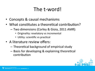 The 
t-­‐word! 
• Concepts 
& 
causal 
mechanisms 
• What 
cons4tutes 
a 
theore4cal 
contribu4on? 
– Two 
dimensions 
(Corley 
& 
Gioia, 
2011 
AMR): 
• Originality: 
revelatory 
vs 
incremental 
• U4lity: 
scien4fic 
vs 
prac4cal 
• A 
literature 
review 
offers: 
– Theore4cal 
background 
of 
empirical 
study 
– Basis 
for 
developing 
& 
explaining 
theore4cal 
contribu4on 
 
