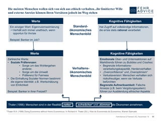 Die meisten Menschen wollen sich von sich aus ethisch verhalten...ihr limitierter Wille und externe Anreize können ihren Vorsätzen jedoch im Weg stehen 
FehrAdvice & Partners AG, November 14 11 
Thaler (1996): Menschen sind in der Realität „netter“ , „schwächer“ und „dümmer“ als Ökonomen annehmen. 
*Thaler R.H. (1996) DoingEconomics withoutHomo Economicus. In Richard H. Thaler (Ed.), Howdo Economistsdo Economics. Warren Samuels. 
Werte 
Verhaltens- ökonomischesMenschenbild 
KognitiveFähigkeiten 
Zahlreiche Werte: 
•Soziale Präferenzen: 
•Sorge um das Wohlergehen anderer, 
•Sorge um die Umwelt 
•Präferenz für Fairness 
•Die Einhaltung Sozialer Normen bestimmt die eigene Identität: z.B. Wertschätzung von Ehrlichkeit 
Beispiel: Banker in ihrer Freizeit? 
EmotionaleÜber-und Unterreaktionen auf Markttrendsführenzu Bubblesund Crashes: 
•Begrenzte Informations- verarbeitungskapazität,Herdenverhalten 
•„Overconfidence“ und „Overoptimism“ 
•Verlustaversion: Menschen verhalten sich risikofreudiger, wenn sie Verluste befürchten 
Begrenzte Aufmerksamkeit:Falsche Anreize (z.B. beim Vergütungssystem) führen zur Ausblendung ethischer Aspekte 
Werte 
Standard- ökonomischesMenschenbild 
KognitiveFähigkeiten 
Ein einziger Wert: Eigennutzmaximierung 
➝Verhält sich immer unethisch, wenn opportun für ihn/sie 
Beispiel: Banker im Job? 
Hat Zugriffauf vollständigeInformationen, die er/siestets rationalverarbeitet  