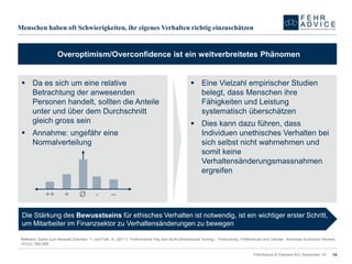 Menschen haben oft Schwierigkeiten, ihr eigenes Verhalten richtig einzuschätzen 
FehrAdvice & Partners AG, November 14 
14 
Da es sich um eine relative Betrachtung der anwesenden Personen handelt, sollten die Anteile unter und über dem Durchschnitt gleich gross sein 
Annahme: ungefähr eine Normalverteilung 
Eine Vielzahl empirischer Studien belegt, dass Menschen ihre Fähigkeiten und Leistung systematisch überschätzen 
Dies kann dazu führen, dass Individuen unethisches Verhalten bei sich selbst nicht wahrnehmen und somit keine Verhaltensänderungsmassnahmen ergreifen 
Overoptimism/Overconfidenceist ein weitverbreitetes Phänomen 
Ø 
- 
-- 
++ 
+ 
Die Stärkung des Bewusstseinsfür ethisches Verhalten ist notwendig, ist ein wichtiger erster Schritt, um Mitarbeiter im Finanzsektor zu Verhaltensänderungen zu bewegen 
Referenz: Siehe zum Beispiel Dohmen, T. und Falk, A. (2011). Performance Pay andMulti-Dimensional Sorting–Productivity, PreferencesandGender. American EconomicReview, 101(2): 556-590  
