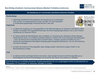 KurzfristigorientierteAnreizsystemekönnenethischesVerhaltenerschweren 
15 
FehrAdvice & Partners AG, November 14 
Die Gestaltung von Lohnanreizen beeinflusst ethisches Verhalten 
Referenz: 
Oberholzer-Gee, F., & Wulf, J. (2012). “Earningsmanagementfromthebottomup: An analysisofmanagerialincentivesbelowtheCEO.” Harvard Business School. 
Studiendesign 
Oberholzer-Gee/Wulf (2012) analysieren die Auswirkung von Lohnanreizen (wie z,B. Boni und Aktienoptionen) auf das Verhalten von Führungskräften in veröffentlichungspflichtigen Großunternehmen in den USA 
Ergebnisse 
Je stärker die Vergütung von Führungskräften mit der Berichterstattung von Gewinnen verknüpft ist, desto häufiger veranlassen Führungskräfte Änderungen der Rechnungslegungsmethoden, die zu einer höheren Ausweisung von Gewinnen führen. 
Im vierten Quartal des Berichtsjahres (also unmittelbar vor Auszahlung der Jahresboni) führen Manager häufig Aktionen durch, um künstlich kurzfristig Verkäufe zu erhöhen (z.B. durch temporäre Preissetzungen) –wenn sie dadurch ihren maximalen Bonus erreicht haben, verzögern sie jedoch künstlich bis zum 1. Quartal des anschließenden Berichtjahrs langfristig gewinnbringende Maßnahmen, wie z.B. den Abschluss von neuen Verträgen 
Je höher die Anreize für Führungskräfte, desto häufiger werden Unternehmen wegen Fehlern in der Berichterstattung verklagt 
Fazit 
Je stärker Anreize kurzfristige Gewinne honorieren, desto weniger kümmern sich Führungskräfte um an Nachhaltigkeit orientierte Firmenstrategien und sind eher dazu bereit, sich unehrlich zu verhalten 
Eine Änderung von kurzfristig orientierten Vergütungssystemen hin zur Langfristigkeit erhöht die Bereitschaft von Mitarbeitern im Finanzsektor, ihr ethisches Verhalten zu ändern 
 