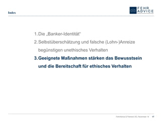 FehrAdvice & Partners AG, November 14 17 
Index 
1.Die „Banker-Identität“ 
2.Selbstüberschätzung und falsche (Lohn-)Anreize begünstigen unethisches Verhalten 
3.Geeignete Maßnahmen stärken das Bewusstsein und die Bereitschaft für ethisches Verhalten  