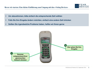 FehrAdvice & Partners AG, September 2014 
Bevor wir starten: Eine kleine Einführung zum Umgang mit den «VotingDevices» 
Nummer entsprechend Ihrer gewünschten Antwort drücken 
1 
Hier sehen Sie Ihre Eingabe 
2 
Um abzustimmen, bitte einfach die entsprechende Zahl wählen 
Falls Sie Ihre Eingabe ändern möchten, einfach eine andere Zahl drücken 
Sollten Sie irgendwelche Probleme haben, helfen wir Ihnen gerne 
2 
 