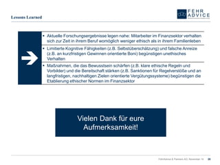 FehrAdvice & Partners AG, November 14 28 
 
Lessons Learned 
Aktuelle Forschungsergebnisse legen nahe: Mitarbeiter im Finanzsektor verhalten sich zur Zeit in ihrem Beruf womöglich weniger ethisch als in ihrem Familienleben 
Limitierte Kognitive Fähigkeiten (z.B. Selbstüberschätzung) und falsche Anreize (z.B. an kurzfristigen Gewinnen orientierte Boni) begünstigen unethisches Verhalten 
Maßnahmen, die das Bewusstsein schärfen (z.B. klare ethische Regeln und Vorbilder) und die Bereitschaft stärken (z.B. Sanktionen für Regelverstöße und an langfristigen, nachhaltigen Zielen orientierte Vergütungssysteme) begünstigen die Etablierung ethischer Normen im Finanzsektor 
Vielen Dank für eure Aufmerksamkeit! 