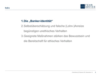 FehrAdvice & Partners AG, November 14 3 
Index 
1.Die „Banker-Identität“ 
2.Selbstüberschätzung und falsche (Lohn-)Anreize begünstigen unethisches Verhalten 
3.Geeignete Maßnahmen stärken das Bewusstsein und die Bereitschaft für ethisches Verhalten  