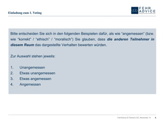 FehrAdvice & Partners AG, November 14 4 
Einladungzum1. Voting 
BitteentscheidenSiesichindenfolgendenBeispielendafür,alswie“angemessen”(bzw. wie“korrekt”/“ethisch”/“moralisch”)Sieglauben,dassdieanderenTeilnehmerindiesemRaumdasdargestellteVerhaltenbewertenwürden. 
ZurAuswahlstehenjeweils: 
1.Unangemessen 
2.Etwasunangemessen 
3.Etwasangemessen 
4.Angemessen  