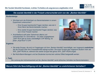 Die SozialeIdentitätbestimmt, welches Verhaltenalsangemessenempfundenwird 
9 
FehrAdvice & Partners AG, November 14 
Die soziale Identität in der Freizeit unterscheidet sich von der „Banker-Identität“ 
Studiendesign 
Wie lässt sich die Ehrlichkeit von Bankmitarbeitern in einem Experiment untersuchen? 
oEine Gruppe beantwortet Fragen darüber, was sie in ihrem Beruf als Bankmitarbeiter machen 
oEine zweite Gruppe beantwortet Fragen darüber, was sie in ihrer Freizeit machen 
Anschließend wirft jeder Teilnehmer alleine und unbeobachtet 10 x eine Münze –für jeden angegebenen „Zahl“-Wurf gibt es einen zweistelligen CHF-Betrag, für jeden „Kopf-Wurf“ 0 CHF. 
Ergebnis: 
Die erste Gruppe, die sich im Fragebogen mit ihrer „Banker-Identität“ beschäftigte, war insgesamt unehrlicher als die Gruppe über ihre Freizeitaktivität befragt wurden: Die erste Gruppe gab insgesamt deutlich mehr als 50% „Zahl“-Würfe an, während die zweite Gruppe fast genau 50% „Zahl“-Würfe angab. 
Bei Nicht-Bank-Managern und bei Studenten konnte kein solcher Effekt festgestellt werden 
Fazit: 
Die Lenkung der Aufmerksamkeit auf die „Banker-Identität“ senkt ethisches Verhalten bei Bankmitarbeitern 
Warum führt die Beschäftigung mit der „Banker-Identität“ zu unehrlicherem Verhalten?  