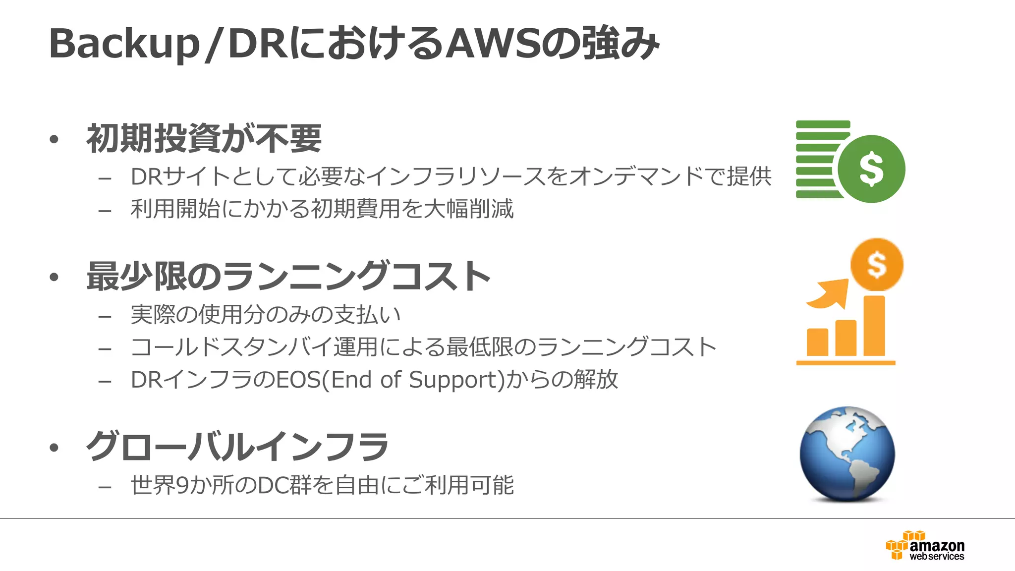 Backup/DRにおけるAWSの強み 
• 初期投資が不不要 
– DRサイトとして必要なインフラリソースをオンデマンドで提供 
– 利利⽤用開始にかかる初期費⽤用を⼤大幅削減 
• 最少限のランニングコスト 
– 実際の使⽤用分のみの⽀支払い 
– コールドスタンバイ運⽤用による最低限のランニングコスト 
– DRインフラのEOS(End of Support)からの解放 
• グローバルインフラ 
– 世界9か所のDC群を⾃自由にご利利⽤用可能 
 