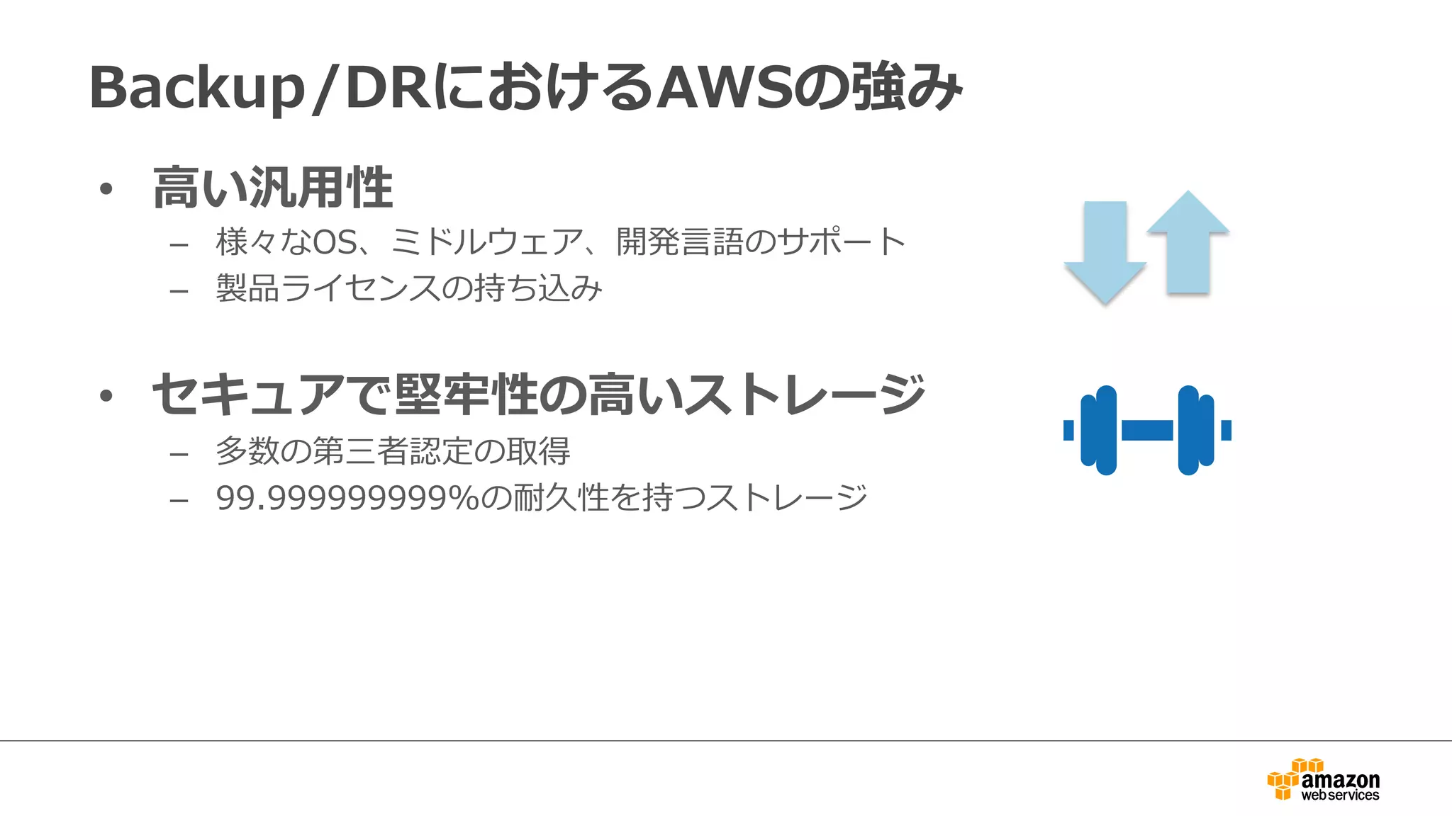 Backup/DRにおけるAWSの強み 
• ⾼高い汎⽤用性 
– 様々なOS、ミドルウェア、開発⾔言語のサポート 
– 製品ライセンスの持ち込み 
 
• セキュアで堅牢牢性の⾼高いストレージ 
– 多数の第三者認定の取得 
– 99.999999999%の耐久性を持つストレージ 
 
 