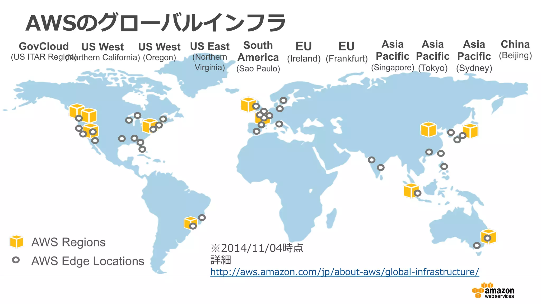AWSのグローバルインフラ 
US West 
(Northern California) 
US East 
(Northern 
Virginia) 
EU 
(Ireland) 
Asia 
Pacific 
(Singapore) 
Asia 
Pacific 
(Tokyo) 
GovCloud 
(US ITAR Region) 
US West 
(Oregon) 
South 
America 
(Sao Paulo) 
AWS Regions 
AWS Edge Locations 
EU 
(Frankfurt) 
Asia 
Pacific 
(Sydney) 
※2014/11/04時点 
詳細 
http://aws.amazon.com/jp/about-‐‑‒aws/global-‐‑‒infrastructure/ 
China 
(Beijing) 
 