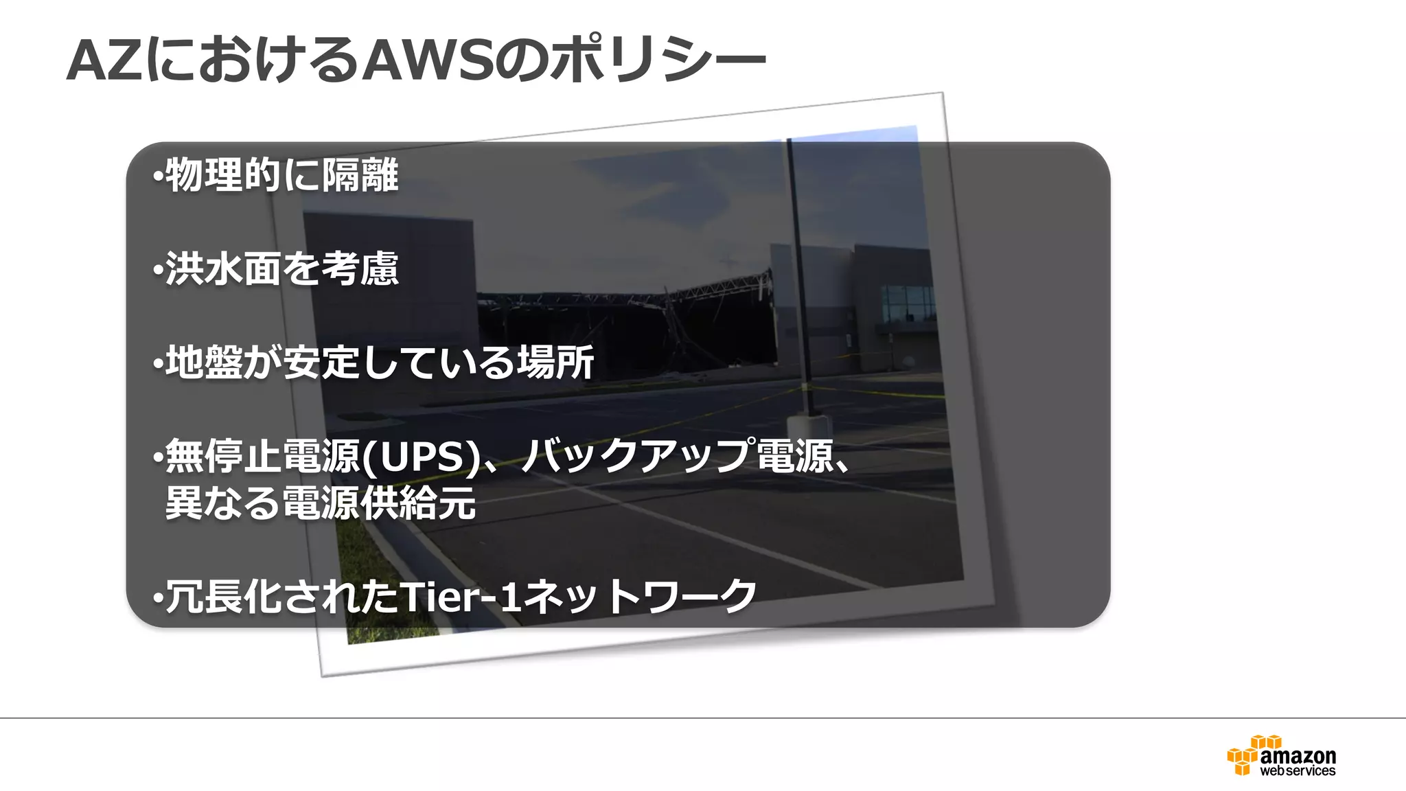AZにおけるAWSのポリシー 
• 物理理的に隔離離 
 
• 洪⽔水⾯面を考慮 
 
• 地盤が安定している場所 
 
• 無停⽌止電源(UPS)、バックアップ電源、 
異異なる電源供給元 
 
• 冗⻑⾧長化されたTier-‐‑‒1ネットワーク 
 