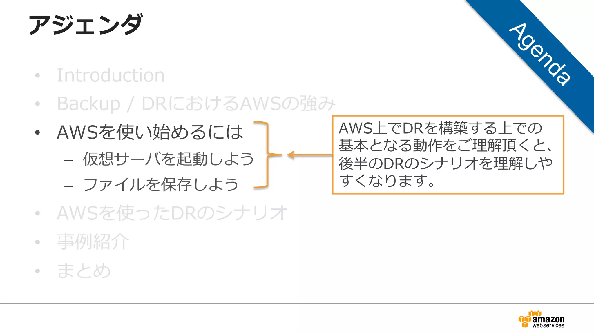 アジェンダ 
• Introduction 
• Backup / DRにおけるAWSの強み 
• AWSを使い始めるには 
– 仮想サーバを起動しよう 
– ファイルを保存しよう 
• AWSを使ったDRのシナリオ 
• 事例例紹介 
• まとめ 
AWS上でDRを構築する上での 
基本となる動作をご理理解頂くと、 
後半のDRのシナリオを理理解しや 
すくなります。 
 