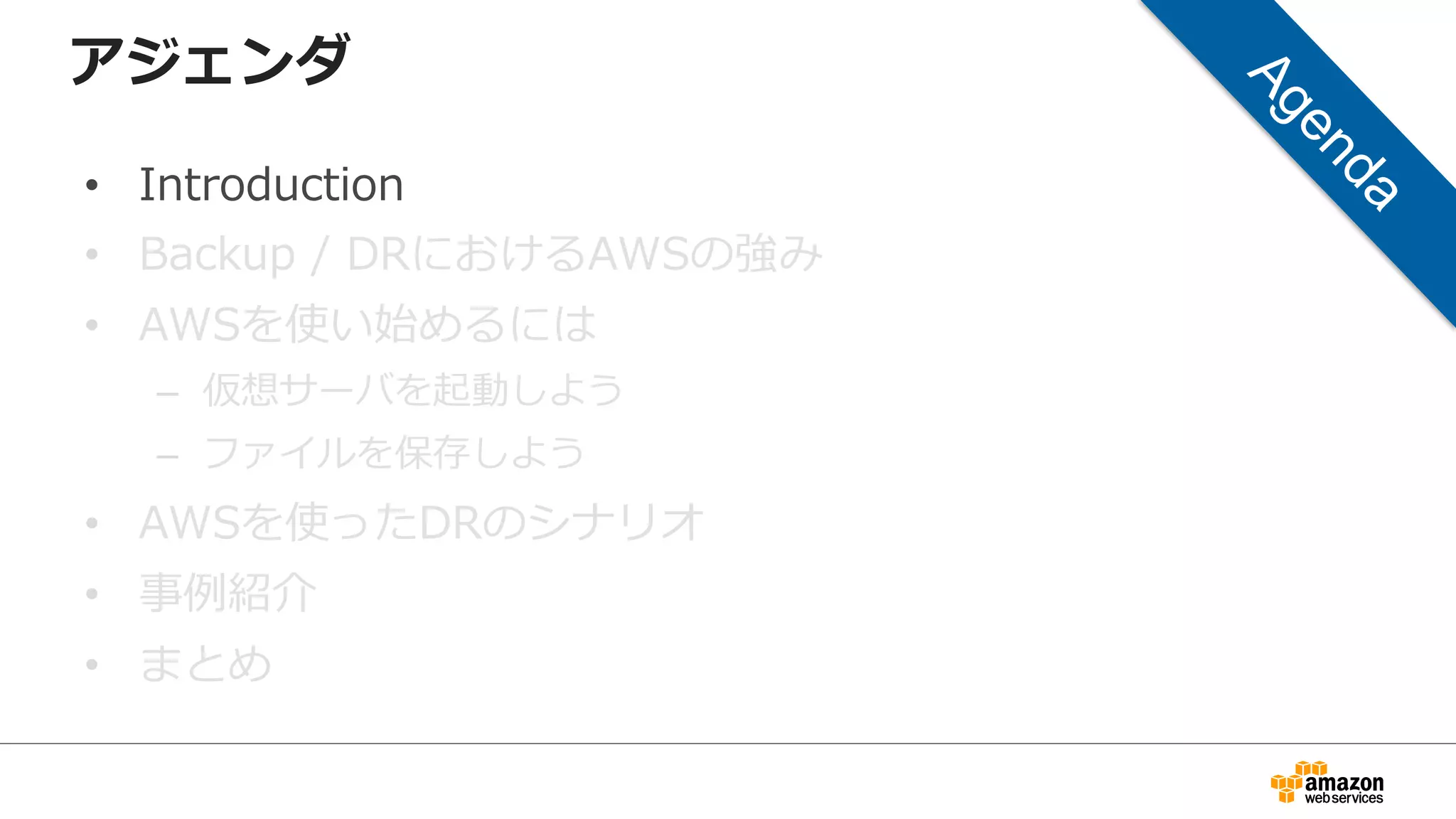 アジェンダ 
• Introduction 
• Backup / DRにおけるAWSの強み 
• AWSを使い始めるには 
– 仮想サーバを起動しよう 
– ファイルを保存しよう 
• AWSを使ったDRのシナリオ 
• 事例例紹介 
• まとめ 
 