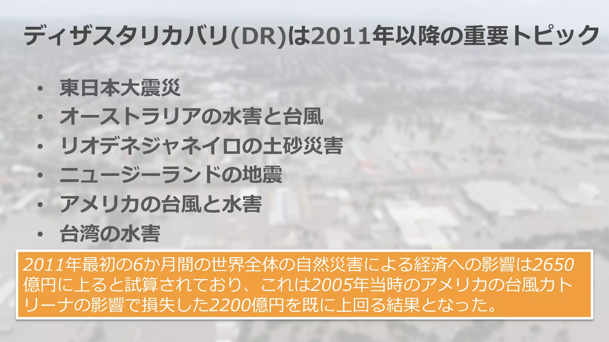 ディザスタリカバリ(DR)は2011年年以降降の重要トピック 
• 東⽇日本⼤大震災 
• オーストラリアの⽔水害と台⾵風 
• リオデネジャネイロの⼟土砂災害 
• ニュージーランドの地震 
• アメリカの台⾵風と⽔水害 
• 台湾の⽔水害 
2011年年最初の6か⽉月間の世界全体の⾃自然災害による経済への影響は2650 
億円に上ると試算されており、これは2005年年当時のアメリカの台⾵風カト 
リーナの影響で損失した2200億円を既に上回る結果となった。 
 