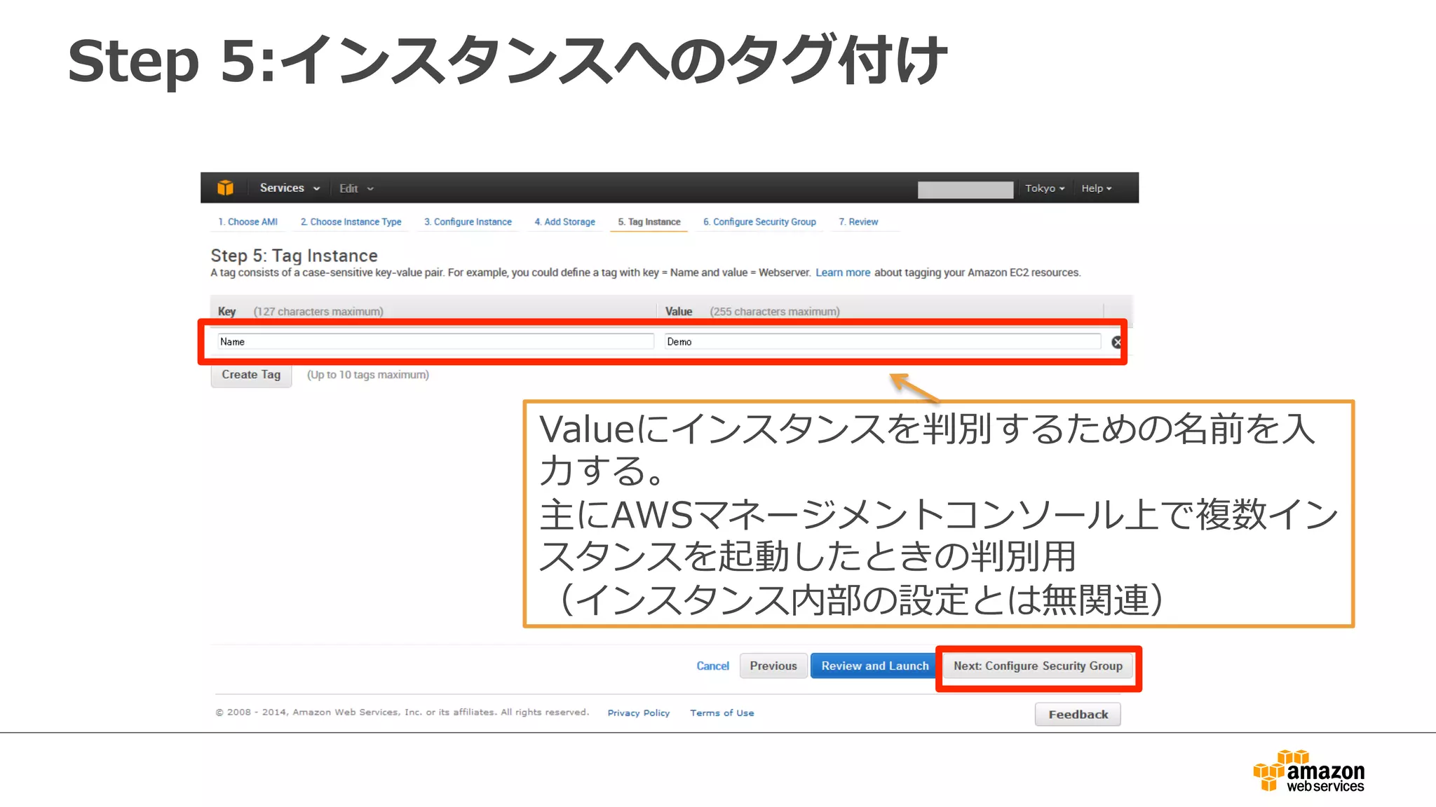 Step 5:インスタンスへのタグ付け 
Valueにインスタンスを判別するための名前を⼊入 
⼒力力する。 
主にAWSマネージメントコンソール上で複数イン 
スタンスを起動したときの判別⽤用 
（インスタンス内部の設定とは無関連） 
 