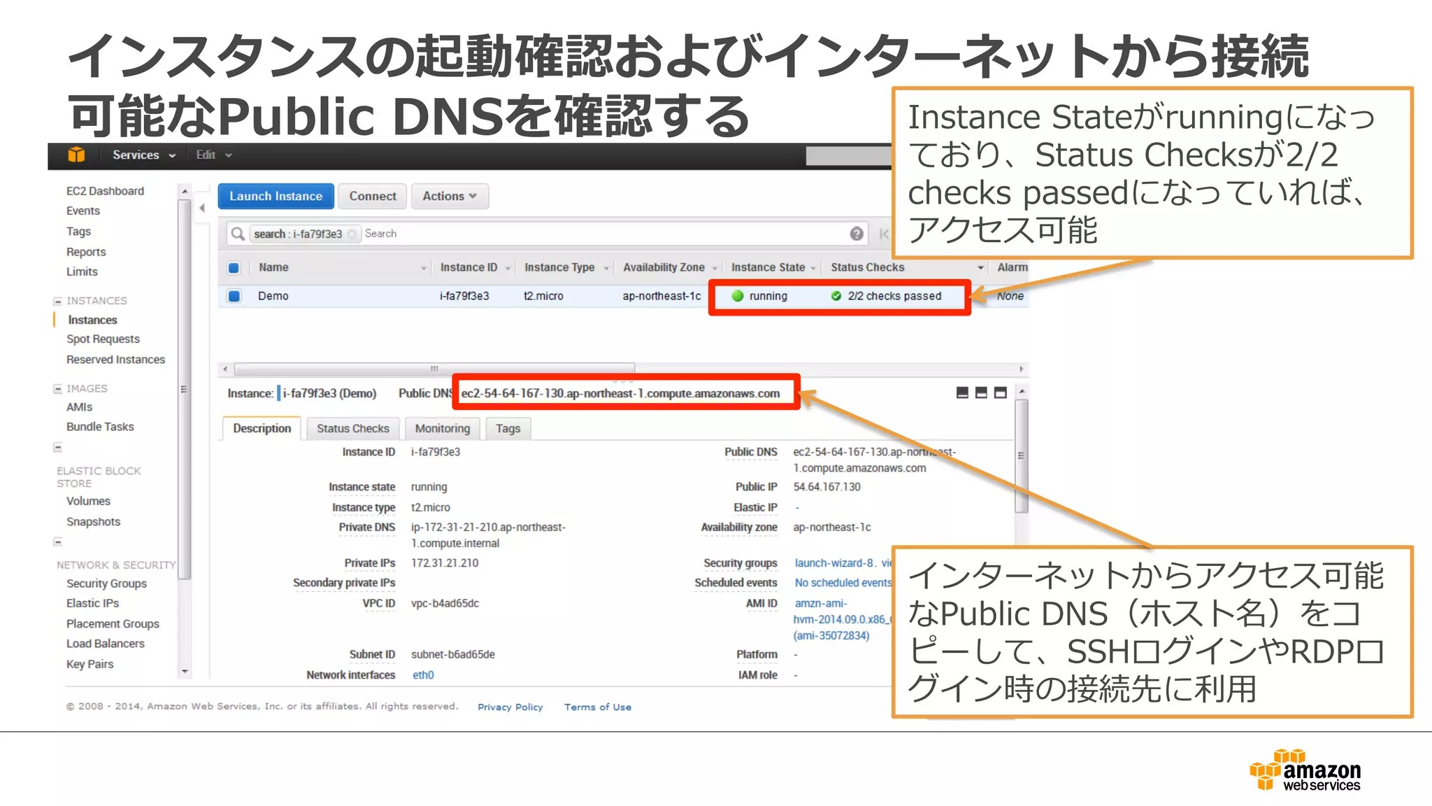 インスタンスの起動確認およびインターネットから接続 
可能なPublic DNSを確認するInstance Stateがrunningになっ 
ており、Status Checksが2/2 
checks passedになっていれば、 
アクセス可能 
インターネットからアクセス可能 
なPublic DNS（ホスト名）をコ 
ピーして、SSHログインやRDPロ 
グイン時の接続先に利利⽤用 
 